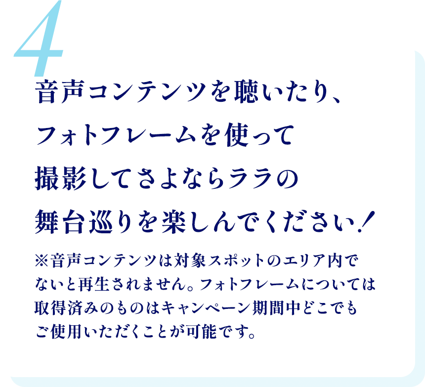 4.音声コンテンツを聴いたり、フォトフレームを使って撮影してさよならララの舞台巡りを楽しんでください！ ※音声コンテンツは対象スポットのエリア内でないと再生されません。フォトフレームについては取得済みのものはキャンペーン期間中どこでもご使用いただくことが可能です。